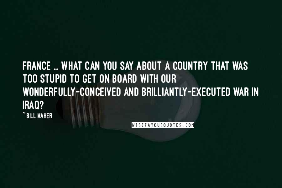 Bill Maher Quotes: France ... What can you say about a country that was too stupid to get on board with our wonderfully-conceived and brilliantly-executed war in Iraq?