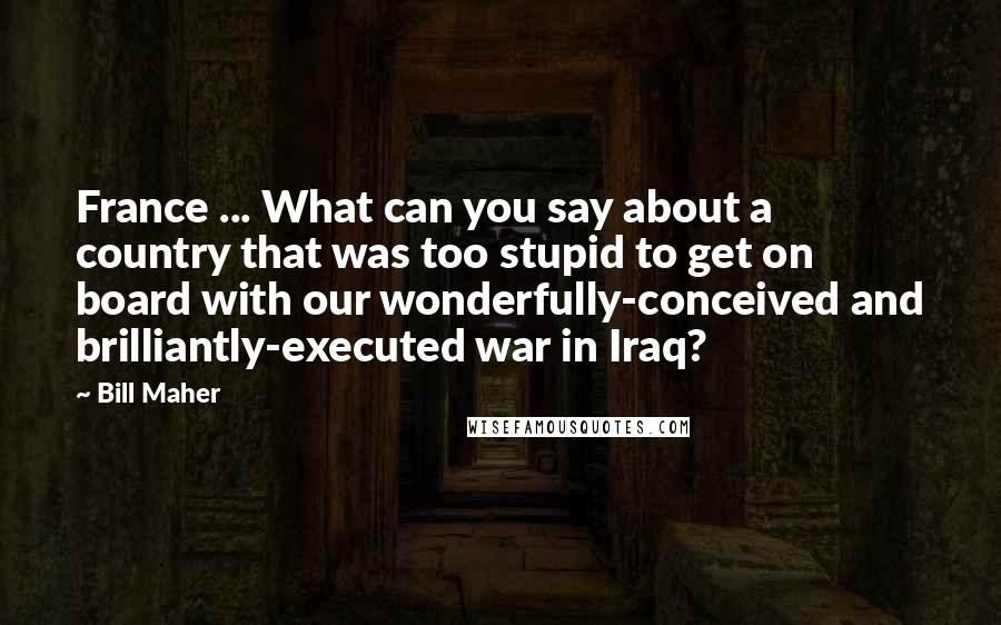 Bill Maher Quotes: France ... What can you say about a country that was too stupid to get on board with our wonderfully-conceived and brilliantly-executed war in Iraq?
