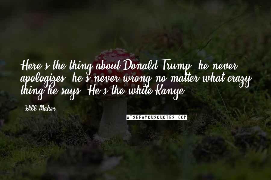 Bill Maher Quotes: Here's the thing about Donald Trump: he never apologizes; he's never wrong no matter what crazy thing he says. He's the white Kanye.
