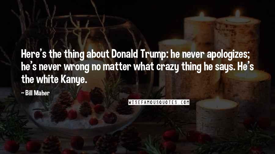 Bill Maher Quotes: Here's the thing about Donald Trump: he never apologizes; he's never wrong no matter what crazy thing he says. He's the white Kanye.