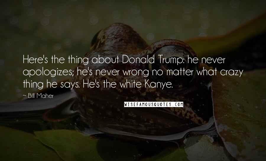 Bill Maher Quotes: Here's the thing about Donald Trump: he never apologizes; he's never wrong no matter what crazy thing he says. He's the white Kanye.