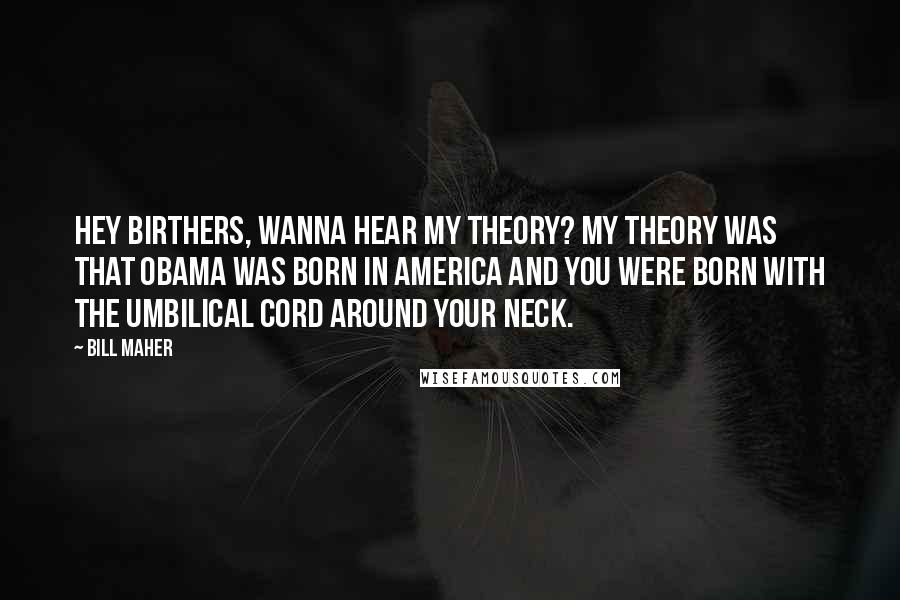 Bill Maher Quotes: Hey birthers, wanna hear my theory? My theory was that Obama was born in America and you were born with the umbilical cord around your neck.