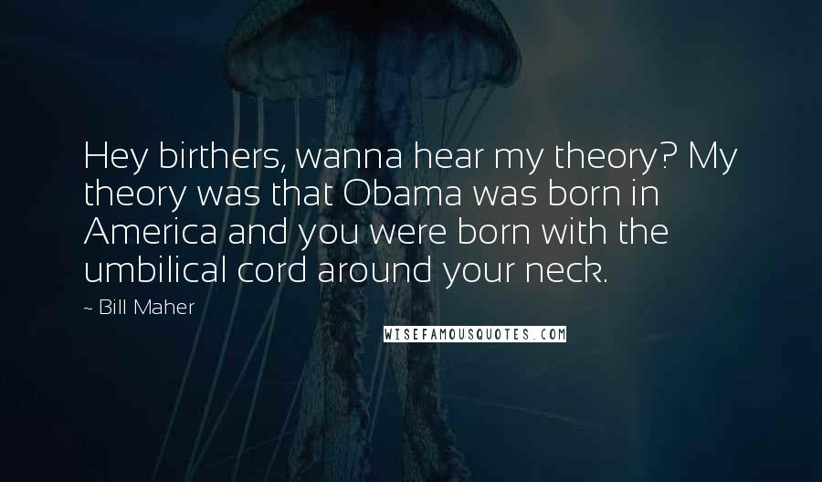 Bill Maher Quotes: Hey birthers, wanna hear my theory? My theory was that Obama was born in America and you were born with the umbilical cord around your neck.