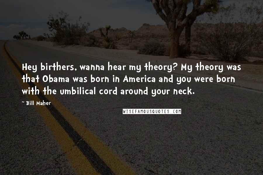 Bill Maher Quotes: Hey birthers, wanna hear my theory? My theory was that Obama was born in America and you were born with the umbilical cord around your neck.