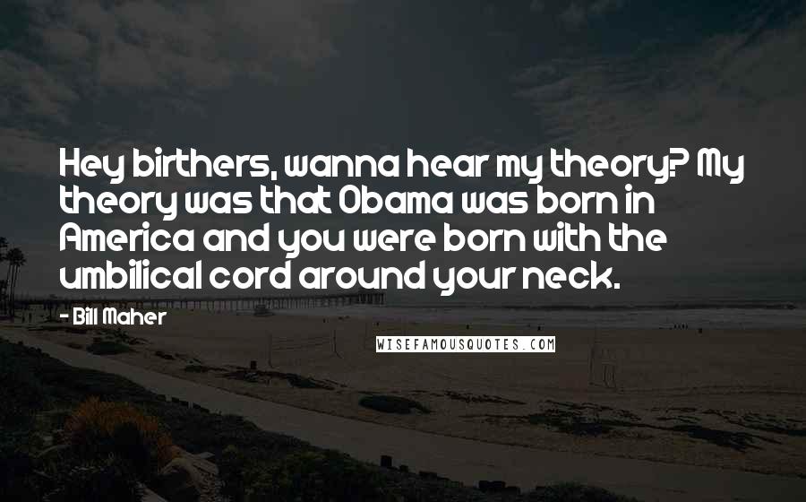 Bill Maher Quotes: Hey birthers, wanna hear my theory? My theory was that Obama was born in America and you were born with the umbilical cord around your neck.