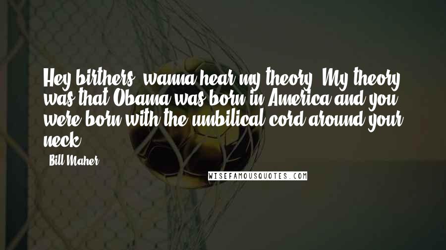 Bill Maher Quotes: Hey birthers, wanna hear my theory? My theory was that Obama was born in America and you were born with the umbilical cord around your neck.