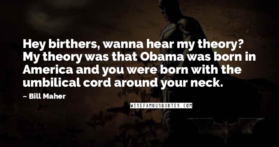 Bill Maher Quotes: Hey birthers, wanna hear my theory? My theory was that Obama was born in America and you were born with the umbilical cord around your neck.