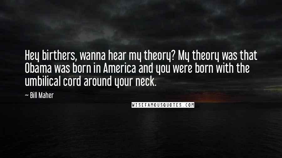 Bill Maher Quotes: Hey birthers, wanna hear my theory? My theory was that Obama was born in America and you were born with the umbilical cord around your neck.