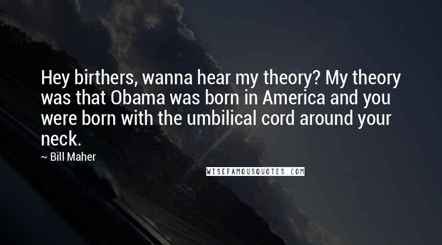 Bill Maher Quotes: Hey birthers, wanna hear my theory? My theory was that Obama was born in America and you were born with the umbilical cord around your neck.