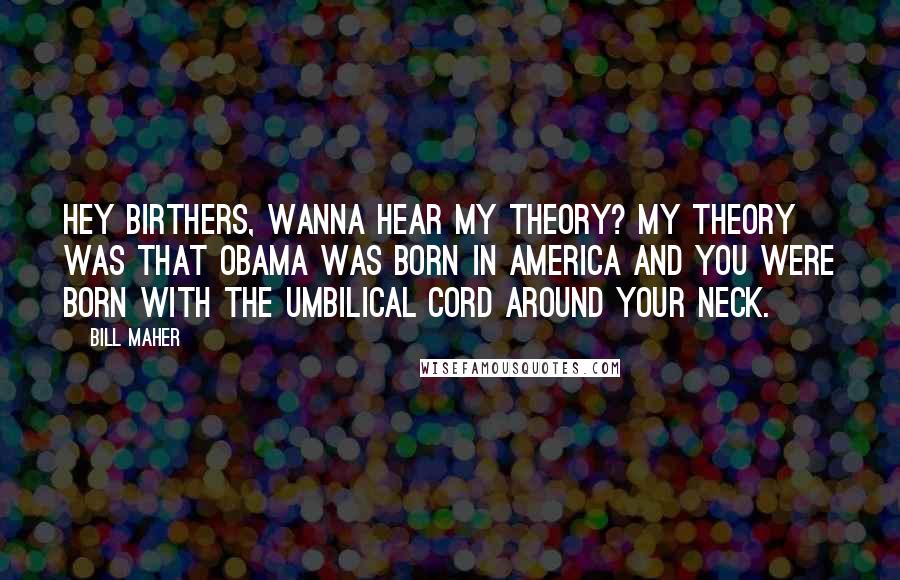 Bill Maher Quotes: Hey birthers, wanna hear my theory? My theory was that Obama was born in America and you were born with the umbilical cord around your neck.