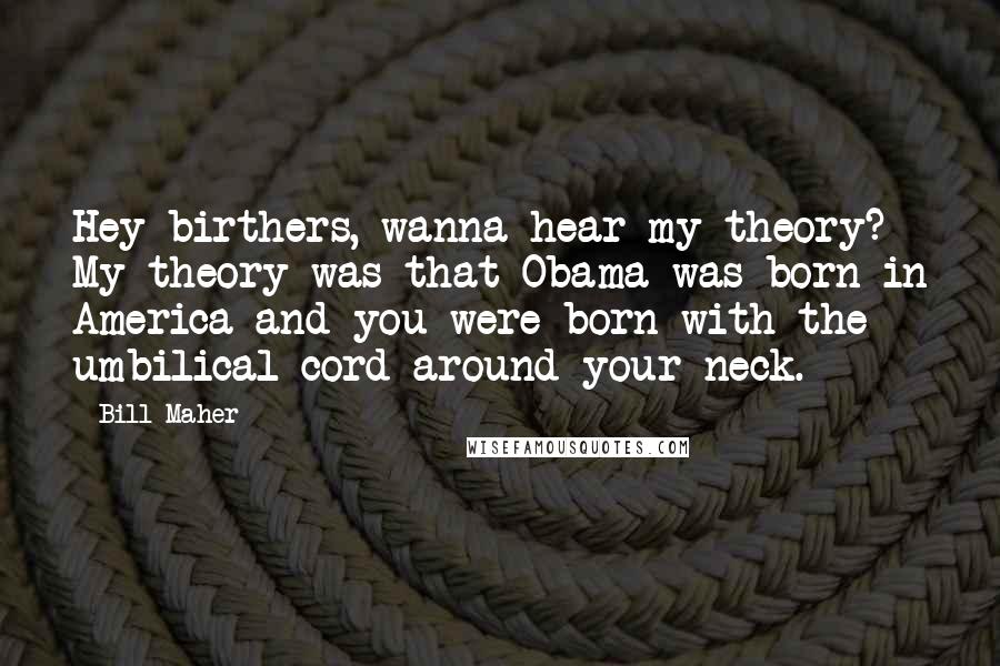 Bill Maher Quotes: Hey birthers, wanna hear my theory? My theory was that Obama was born in America and you were born with the umbilical cord around your neck.