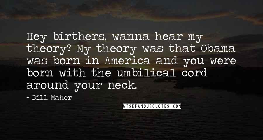 Bill Maher Quotes: Hey birthers, wanna hear my theory? My theory was that Obama was born in America and you were born with the umbilical cord around your neck.