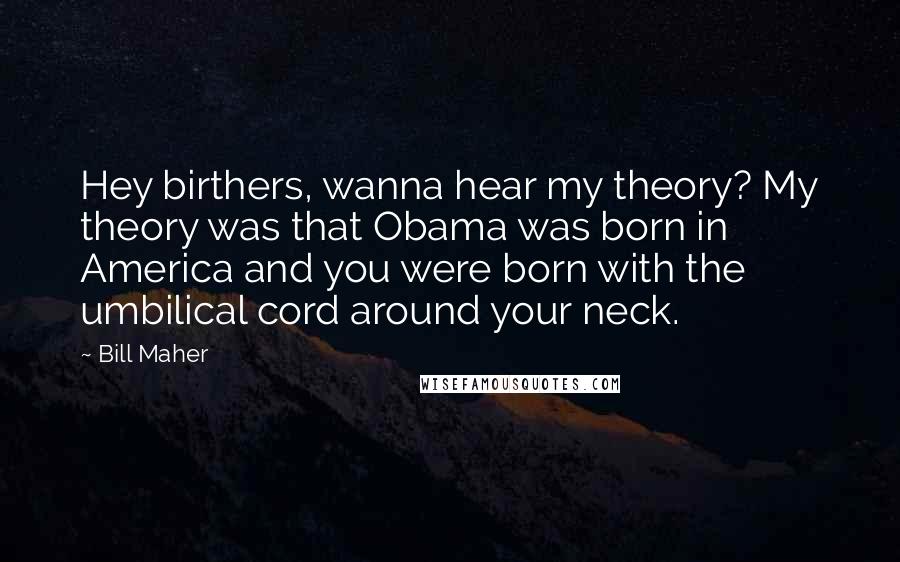 Bill Maher Quotes: Hey birthers, wanna hear my theory? My theory was that Obama was born in America and you were born with the umbilical cord around your neck.