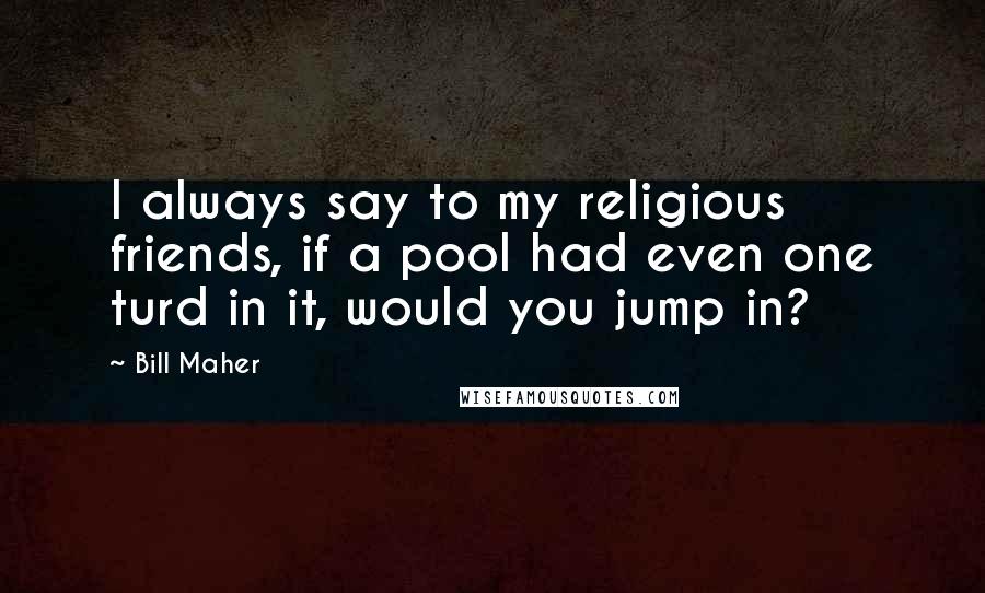 Bill Maher Quotes: I always say to my religious friends, if a pool had even one turd in it, would you jump in?