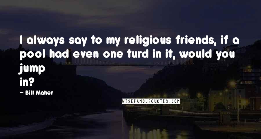 Bill Maher Quotes: I always say to my religious friends, if a pool had even one turd in it, would you jump in?