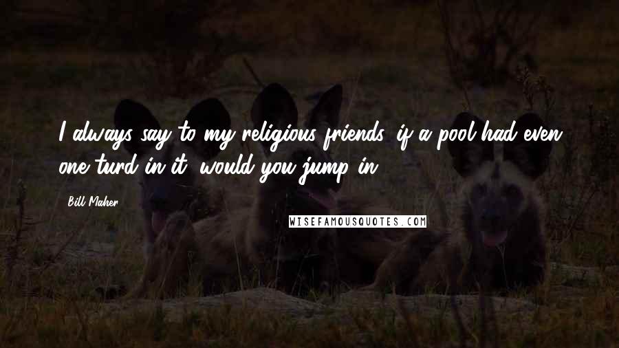 Bill Maher Quotes: I always say to my religious friends, if a pool had even one turd in it, would you jump in?