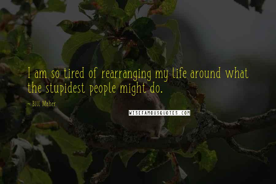 Bill Maher Quotes: I am so tired of rearranging my life around what the stupidest people might do.