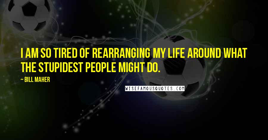 Bill Maher Quotes: I am so tired of rearranging my life around what the stupidest people might do.