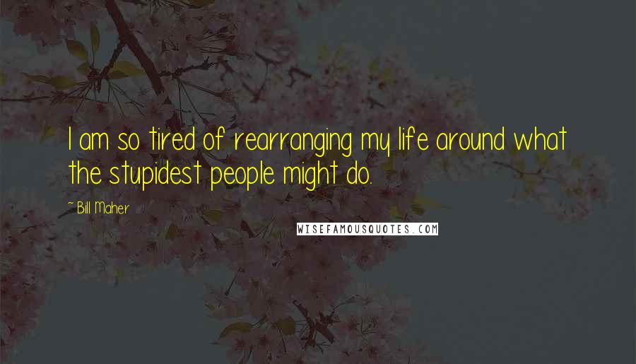 Bill Maher Quotes: I am so tired of rearranging my life around what the stupidest people might do.