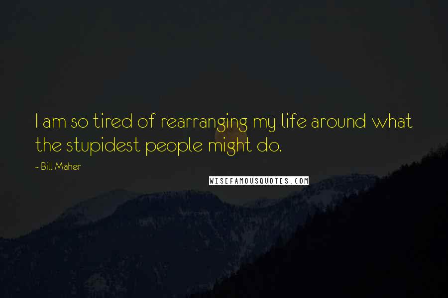 Bill Maher Quotes: I am so tired of rearranging my life around what the stupidest people might do.