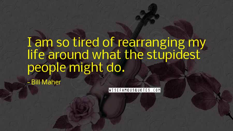 Bill Maher Quotes: I am so tired of rearranging my life around what the stupidest people might do.