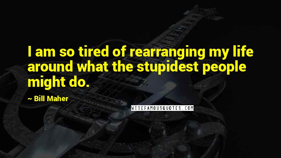 Bill Maher Quotes: I am so tired of rearranging my life around what the stupidest people might do.