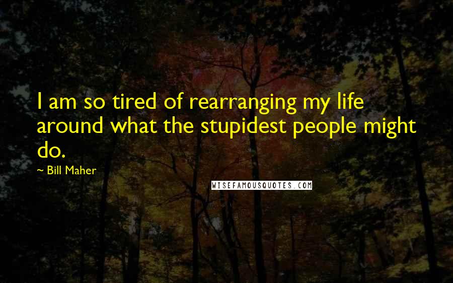 Bill Maher Quotes: I am so tired of rearranging my life around what the stupidest people might do.