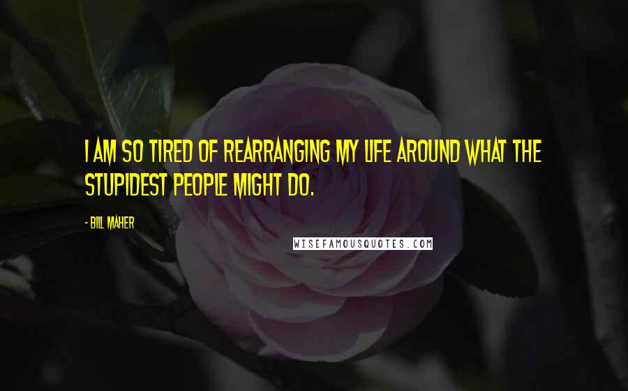 Bill Maher Quotes: I am so tired of rearranging my life around what the stupidest people might do.