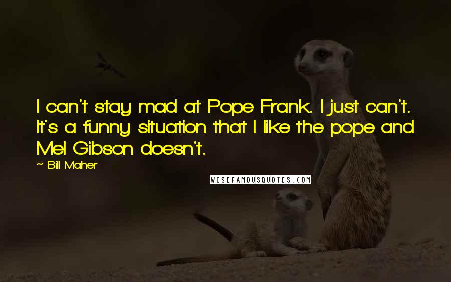 Bill Maher Quotes: I can't stay mad at Pope Frank. I just can't. It's a funny situation that I like the pope and Mel Gibson doesn't.