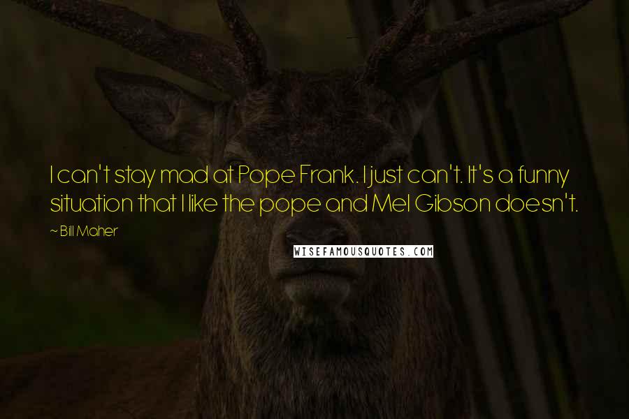 Bill Maher Quotes: I can't stay mad at Pope Frank. I just can't. It's a funny situation that I like the pope and Mel Gibson doesn't.