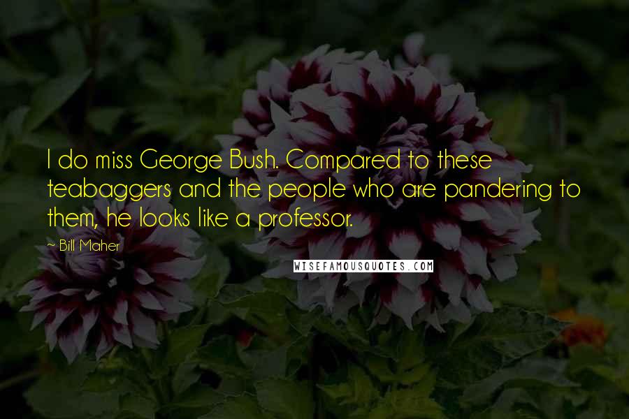 Bill Maher Quotes: I do miss George Bush. Compared to these teabaggers and the people who are pandering to them, he looks like a professor.