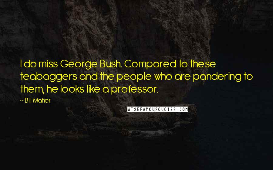 Bill Maher Quotes: I do miss George Bush. Compared to these teabaggers and the people who are pandering to them, he looks like a professor.