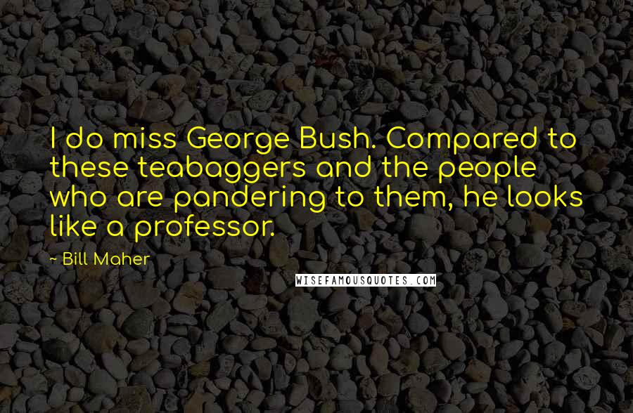 Bill Maher Quotes: I do miss George Bush. Compared to these teabaggers and the people who are pandering to them, he looks like a professor.