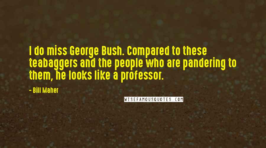 Bill Maher Quotes: I do miss George Bush. Compared to these teabaggers and the people who are pandering to them, he looks like a professor.