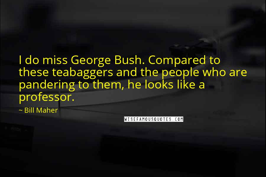 Bill Maher Quotes: I do miss George Bush. Compared to these teabaggers and the people who are pandering to them, he looks like a professor.