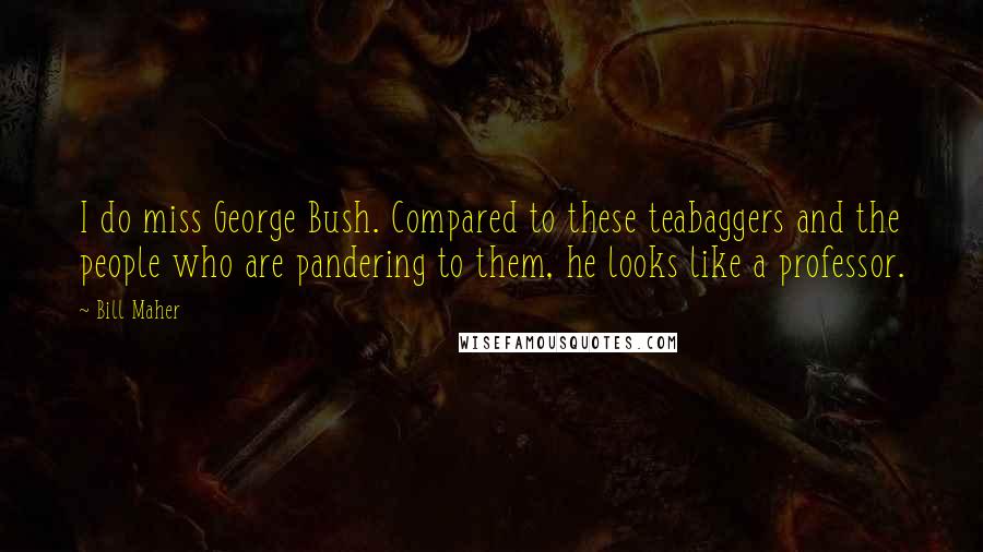 Bill Maher Quotes: I do miss George Bush. Compared to these teabaggers and the people who are pandering to them, he looks like a professor.