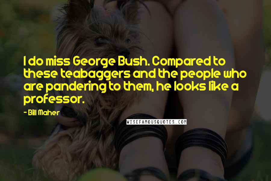 Bill Maher Quotes: I do miss George Bush. Compared to these teabaggers and the people who are pandering to them, he looks like a professor.