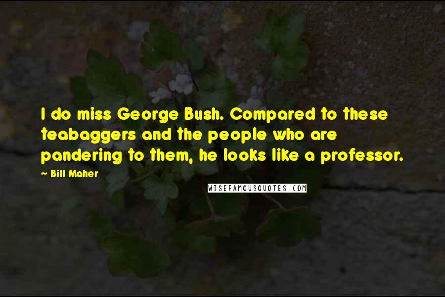 Bill Maher Quotes: I do miss George Bush. Compared to these teabaggers and the people who are pandering to them, he looks like a professor.