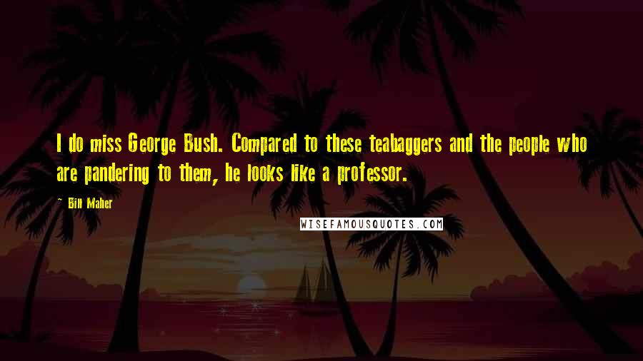 Bill Maher Quotes: I do miss George Bush. Compared to these teabaggers and the people who are pandering to them, he looks like a professor.