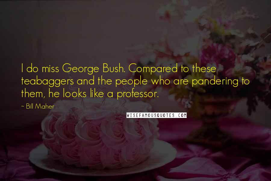 Bill Maher Quotes: I do miss George Bush. Compared to these teabaggers and the people who are pandering to them, he looks like a professor.