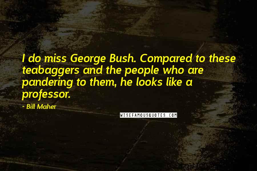 Bill Maher Quotes: I do miss George Bush. Compared to these teabaggers and the people who are pandering to them, he looks like a professor.