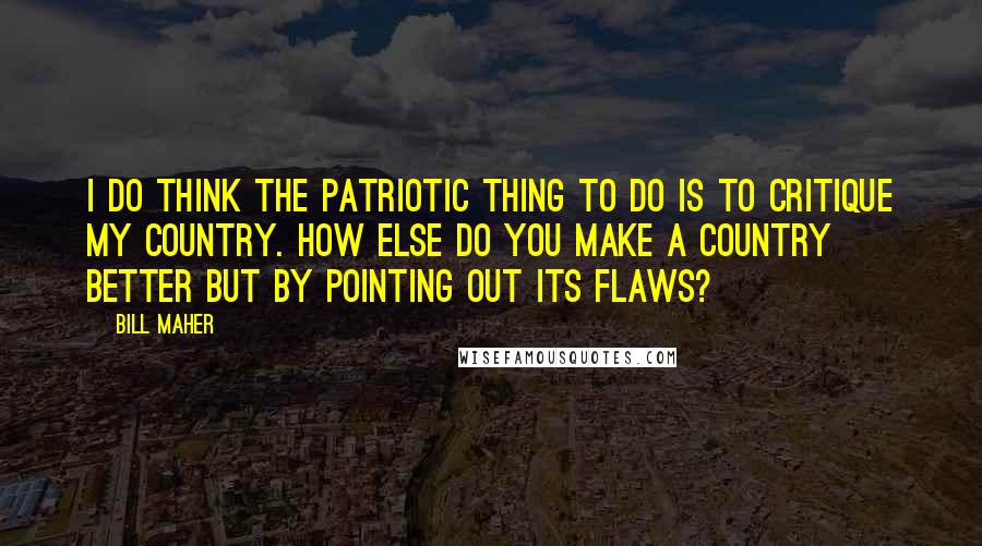 Bill Maher Quotes: I do think the patriotic thing to do is to critique my country. How else do you make a country better but by pointing out its flaws?