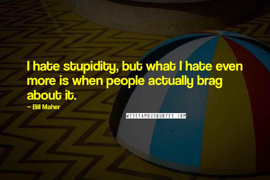 Bill Maher Quotes: I hate stupidity, but what I hate even more is when people actually brag about it.