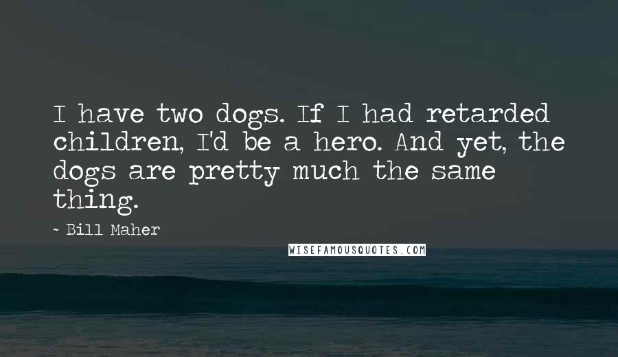 Bill Maher Quotes: I have two dogs. If I had retarded children, I'd be a hero. And yet, the dogs are pretty much the same thing.