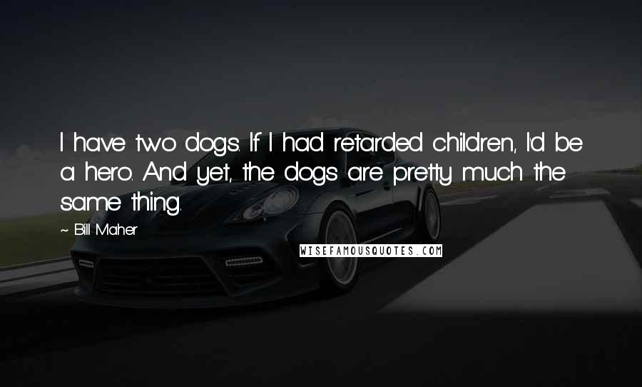 Bill Maher Quotes: I have two dogs. If I had retarded children, I'd be a hero. And yet, the dogs are pretty much the same thing.