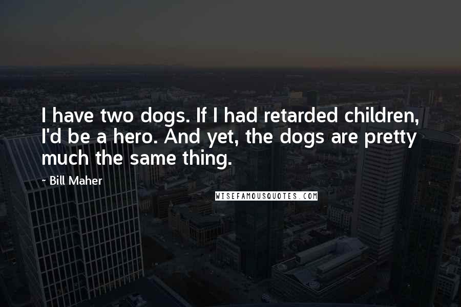 Bill Maher Quotes: I have two dogs. If I had retarded children, I'd be a hero. And yet, the dogs are pretty much the same thing.