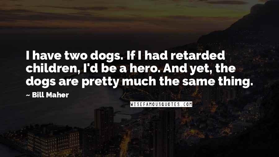 Bill Maher Quotes: I have two dogs. If I had retarded children, I'd be a hero. And yet, the dogs are pretty much the same thing.