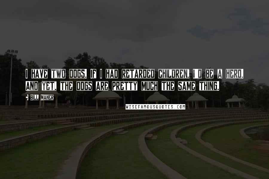 Bill Maher Quotes: I have two dogs. If I had retarded children, I'd be a hero. And yet, the dogs are pretty much the same thing.