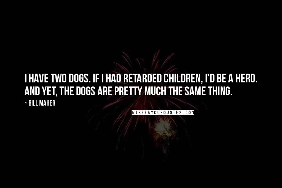 Bill Maher Quotes: I have two dogs. If I had retarded children, I'd be a hero. And yet, the dogs are pretty much the same thing.