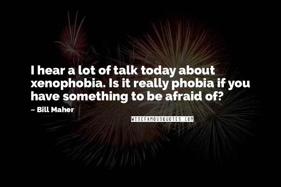 Bill Maher Quotes: I hear a lot of talk today about xenophobia. Is it really phobia if you have something to be afraid of?